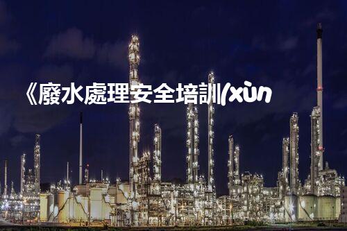 《廢水處理安全培訓(xùn)：保護水資源，維護環(huán)境安全》
